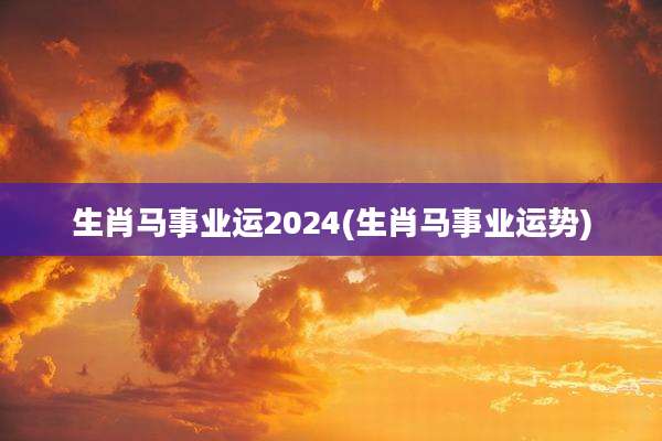 生肖马事业运2024(生肖马事业运势)