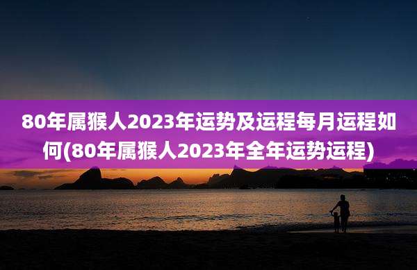80年属猴人2023年运势及运程每月运程如何(80年属猴人2023年全年运势运程)
