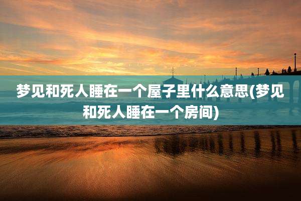梦见和死人睡在一个屋子里什么意思(梦见和死人睡在一个房间)