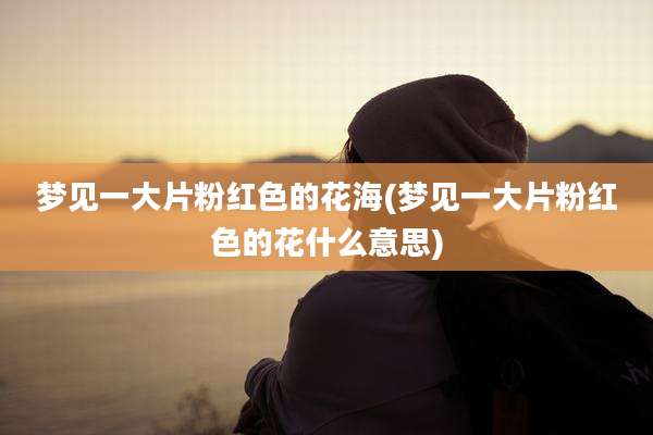 梦见一大片粉红色的花海(梦见一大片粉红色的花什么意思)