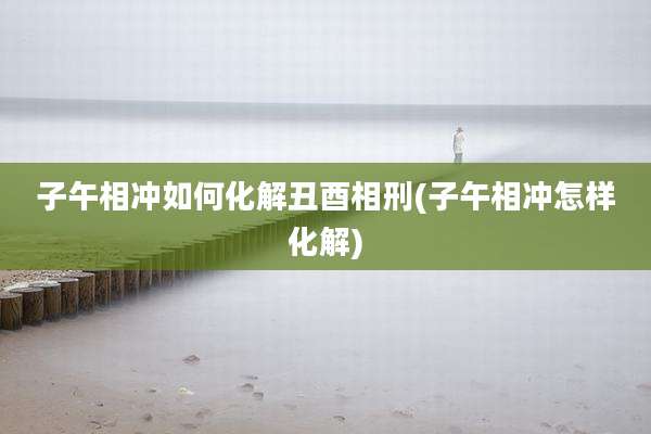 子午相冲如何化解丑酉相刑(子午相冲怎样化解)