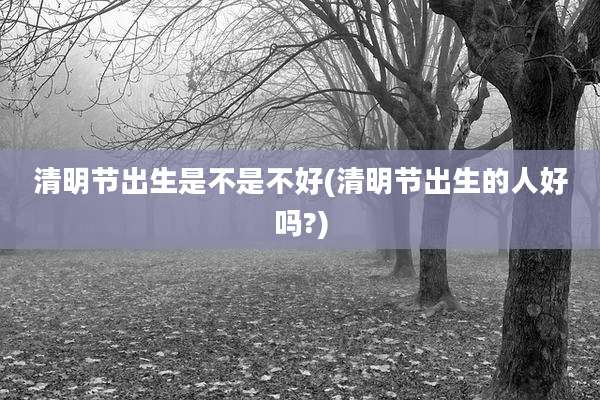 清明节出生是不是不好(清明节出生的人好吗?)