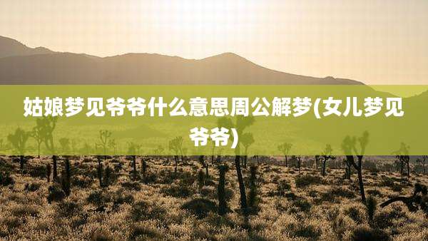 姑娘梦见爷爷什么意思周公解梦(女儿梦见爷爷)