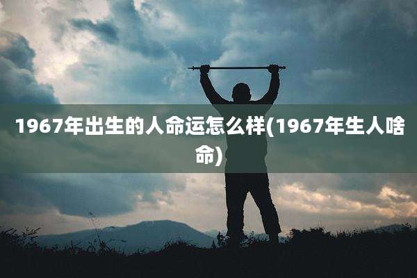 1967年出生的人命运怎么样(1967年生人啥命)