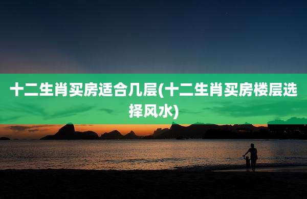 十二生肖买房适合几层(十二生肖买房楼层选择风水)