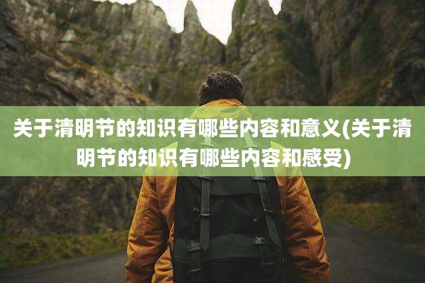 关于清明节的知识有哪些内容和意义(关于清明节的知识有哪些内容和感受)
