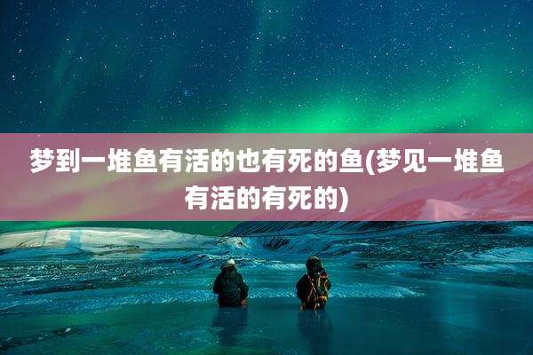 梦到一堆鱼有活的也有死的鱼(梦见一堆鱼有活的有死的)
