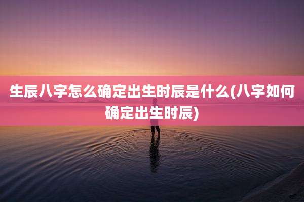 生辰八字怎么确定出生时辰是什么(八字如何确定出生时辰)
