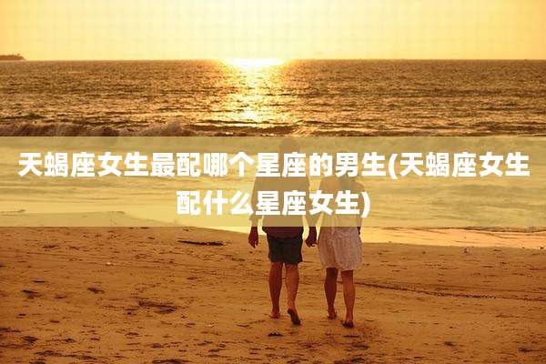 天蝎座女生最配哪个星座的男生(天蝎座女生配什么星座女生)
