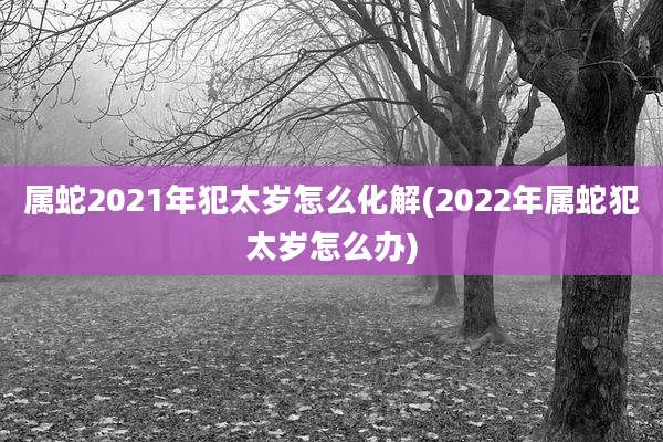 属蛇2021年犯太岁怎么化解(2022年属蛇犯太岁怎么办)