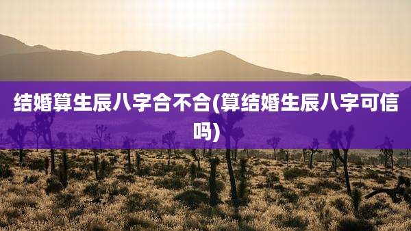 结婚算生辰八字合不合(算结婚生辰八字可信吗)