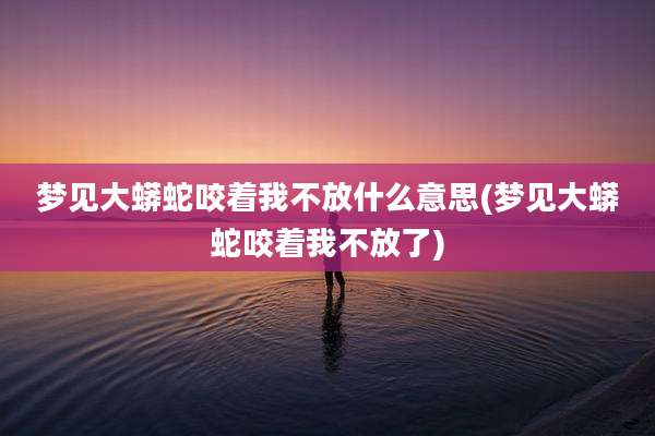 梦见大蟒蛇咬着我不放什么意思(梦见大蟒蛇咬着我不放了)