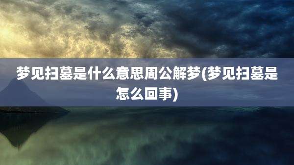 梦见扫墓是什么意思周公解梦(梦见扫墓是怎么回事)