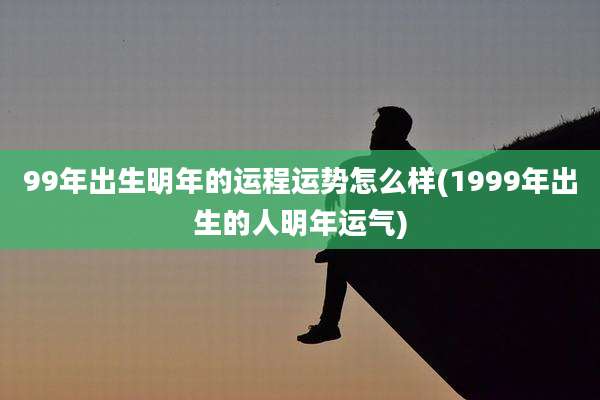 99年出生明年的运程运势怎么样(1999年出生的人明年运气)