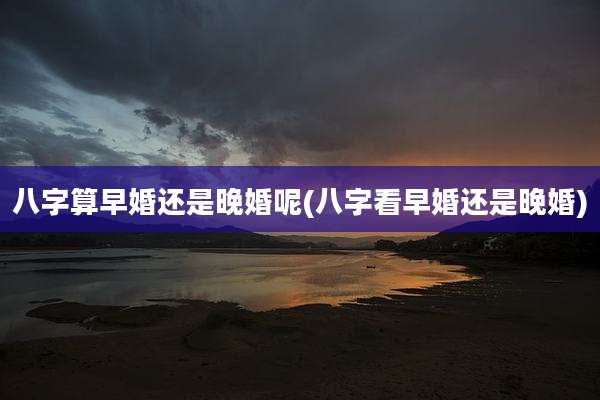 八字算早婚还是晚婚呢(八字看早婚还是晚婚)