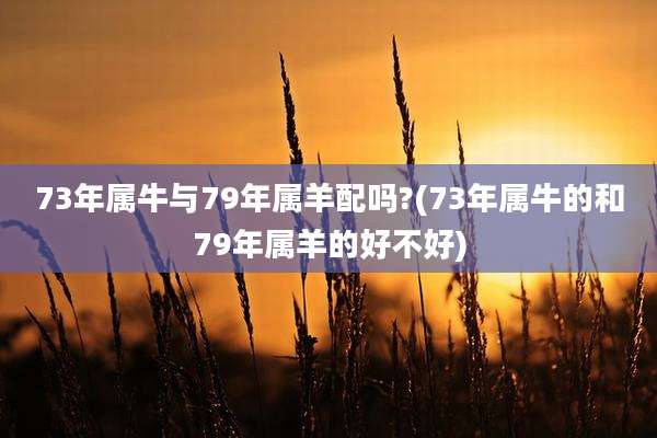 73年属牛与79年属羊配吗?(73年属牛的和79年属羊的好不好)