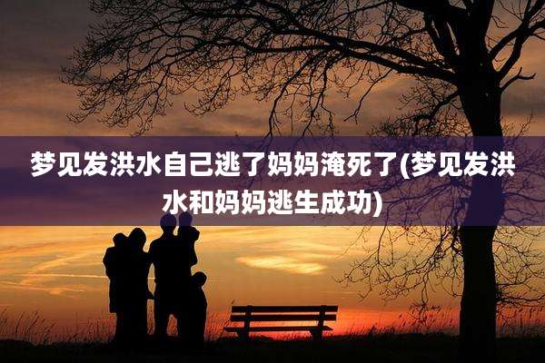 梦见发洪水自己逃了妈妈淹死了(梦见发洪水和妈妈逃生成功)