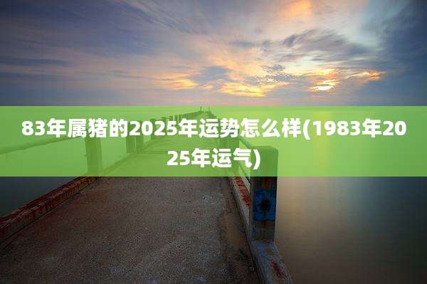 83年属猪的2025年运势怎么样(1983年2025年运气)