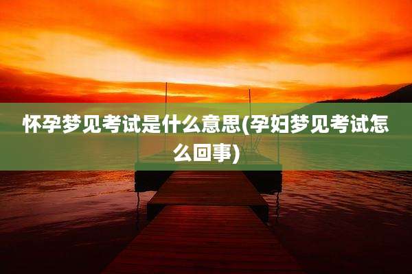 怀孕梦见考试是什么意思(孕妇梦见考试怎么回事)