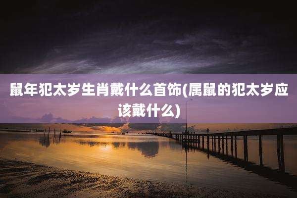 鼠年犯太岁生肖戴什么首饰(属鼠的犯太岁应该戴什么)