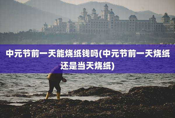 中元节前一天能烧纸钱吗(中元节前一天烧纸还是当天烧纸)