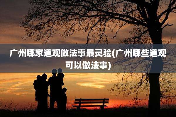 广州哪家道观做法事最灵验(广州哪些道观可以做法事)