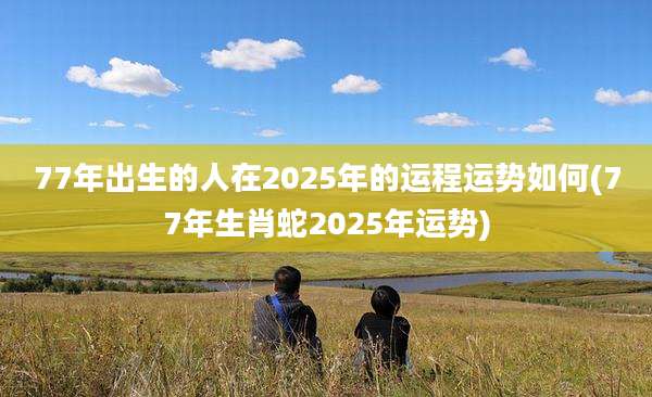 77年出生的人在2025年的运程运势如何(77年生肖蛇2025年运势)