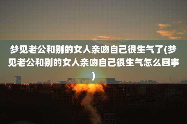 梦见老公和别的女人亲吻自己很生气了(梦见老公和别的女人亲吻自己很生气怎么回事)