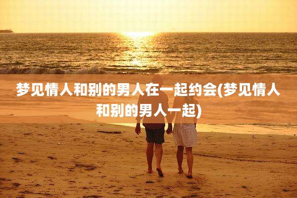 梦见情人和别的男人在一起约会(梦见情人和别的男人一起)