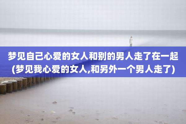 梦见自己心爱的女人和别的男人走了在一起(梦见我心爱的女人,和另外一个男人走了)