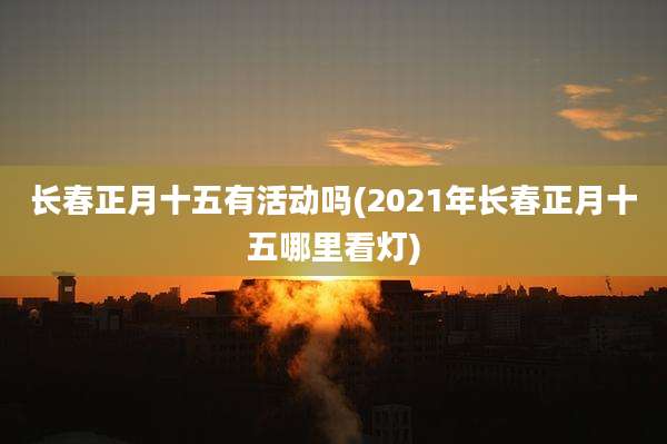 长春正月十五有活动吗(2021年长春正月十五哪里看灯)