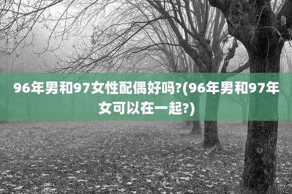 96年男和97女性配偶好吗?(96年男和97年女可以在一起?)