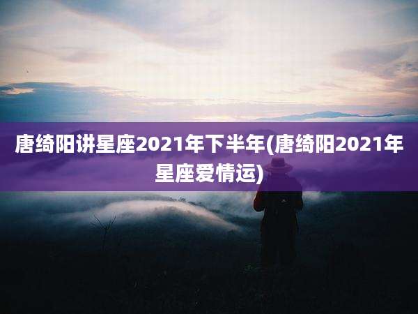 唐绮阳讲星座2021年下半年(唐绮阳2021年星座爱情运)