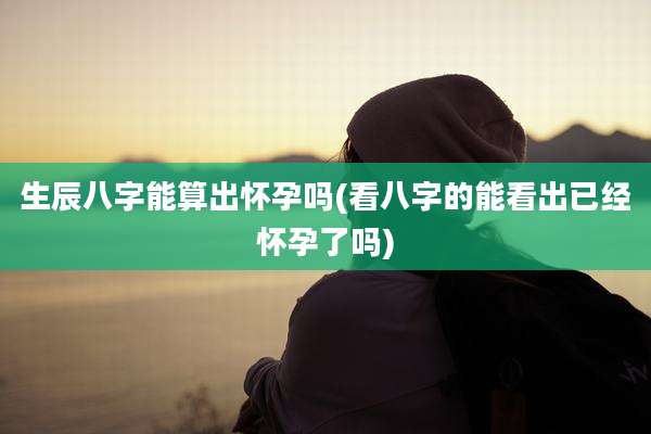 生辰八字能算出怀孕吗(看八字的能看出已经怀孕了吗)