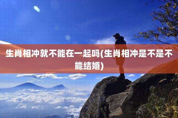 生肖相冲就不能在一起吗(生肖相冲是不是不能结婚)