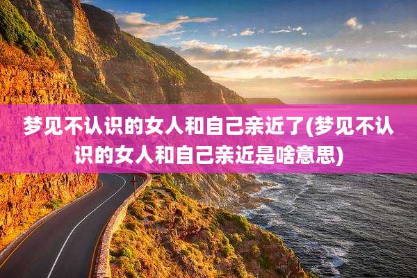 梦见不认识的女人和自己亲近了(梦见不认识的女人和自己亲近是啥意思)