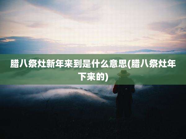 腊八祭灶新年来到是什么意思(腊八祭灶年下来的)