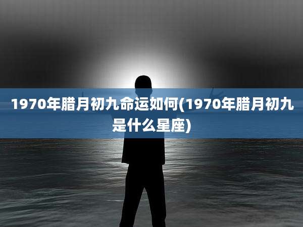 1970年腊月初九命运如何(1970年腊月初九是什么星座)