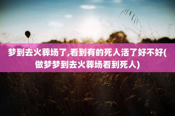 梦到去火葬场了,看到有的死人活了好不好(做梦梦到去火葬场看到死人)
