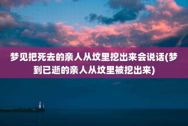 梦见把死去的亲人从坟里挖出来会说话(梦到已逝的亲人从坟里被挖出来)