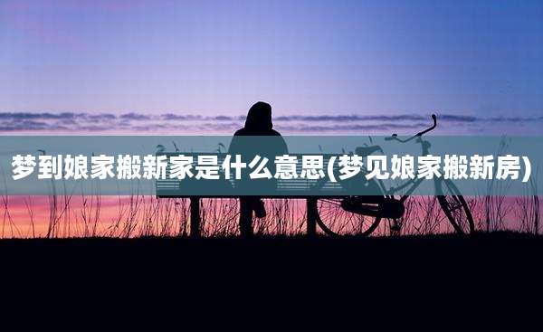 梦到娘家搬新家是什么意思(梦见娘家搬新房)
