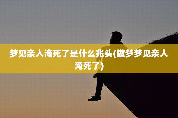 梦见亲人淹死了是什么兆头(做梦梦见亲人淹死了)