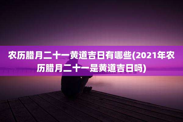 农历腊月二十一黄道吉日有哪些(2021年农历腊月二十一是黄道吉日吗)