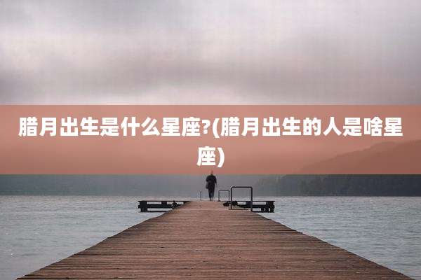 腊月出生是什么星座?(腊月出生的人是啥星座)