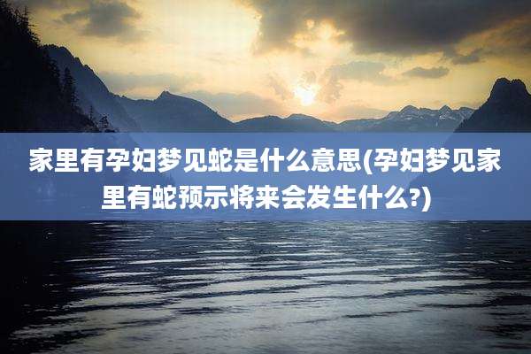 家里有孕妇梦见蛇是什么意思(孕妇梦见家里有蛇预示将来会发生什么?)