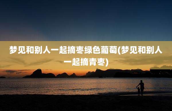 梦见和别人一起摘枣绿色葡萄(梦见和别人一起摘青枣)