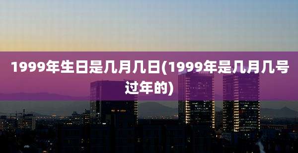 1999年生日是几月几日(1999年是几月几号过年的)