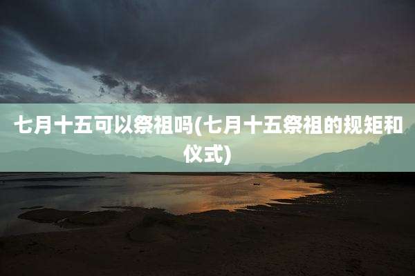 七月十五可以祭祖吗(七月十五祭祖的规矩和仪式)