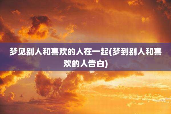 梦见别人和喜欢的人在一起(梦到别人和喜欢的人告白)