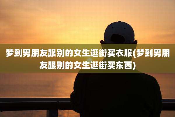 梦到男朋友跟别的女生逛街买衣服(梦到男朋友跟别的女生逛街买东西)